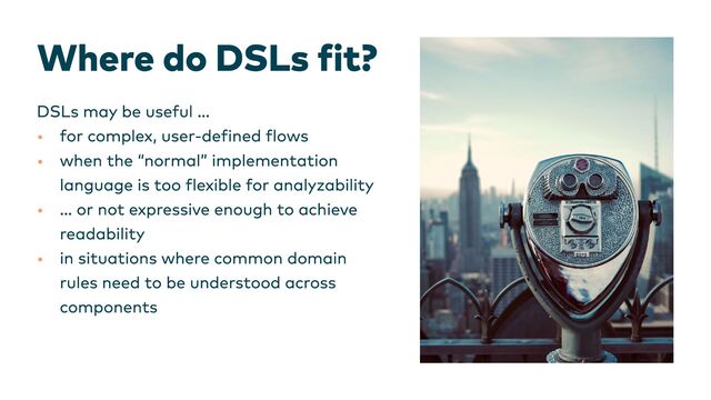 Where do DSLs fit?
•
•
•
•
DSLs may be useful …
for complex, user-defined flows
when the “normal” implementation
language is too flexible for analyzability
… or not expressive enough to achieve
readability
in situations where common domain
rules need to be understood across
components
