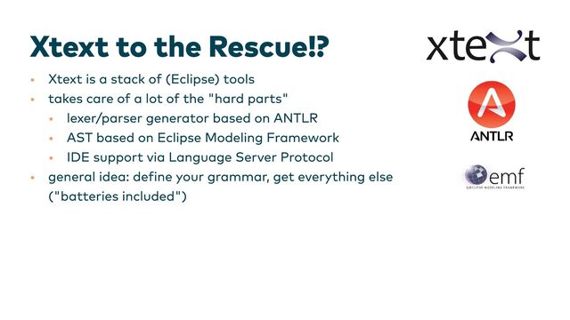 Xtext to the Rescue!?
•
•
•
•
•
•
Xtext is a stack of (Eclipse) tools
takes care of a lot of the "hard parts"
lexer/parser generator based on ANTLR
AST based on Eclipse Modeling Framework
IDE support via Language Server Protocol
general idea: define your grammar, get everything else

("batteries included")​
