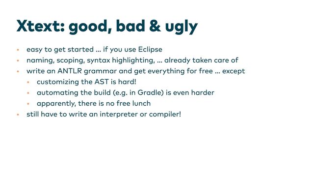 Xtext: good, bad & ugly
•
•
•
•
•
•
•
easy to get started … if you use Eclipse
naming, scoping, syntax highlighting, … already taken care of
write an ANTLR grammar and get everything for free … except
customizing the AST is hard!
automating the build (e.g. in Gradle) is even harder
apparently, there is no free lunch
still have to write an interpreter or compiler!
