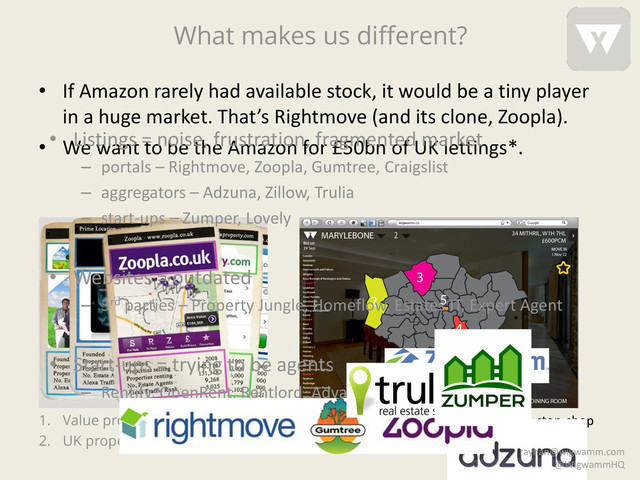 What makes us different?
1. Value proposition: phone book
2. UK property portals revenue £150m
1. Value proposition: e-commerce/one-stop-shop
2. Wigwamm UK revenue potential £333m**
• If Amazon rarely had available stock, it would be a tiny player
in a huge market. That’s Rightmove (and its clone, Zoopla).
• We want to be the Amazon for £50bn of UK lettings*.
• Listings = noise, frustration, fragmented market
– portals – Rightmove, Zoopla, Gumtree, Craigslist
– aggregators – Adzuna, Zillow, Trulia
– start-ups – Zumper, Lovely
• Websites = outdated
– 3rd parties – Property Jungle, Homeflow, Estates IT, Expert Agent
• Start-ups = trying to be agents
– Rentify, OpenRent, Rentlord, AdvanceToGo
rayhan@wigwamm.com
@WigwammHQ
