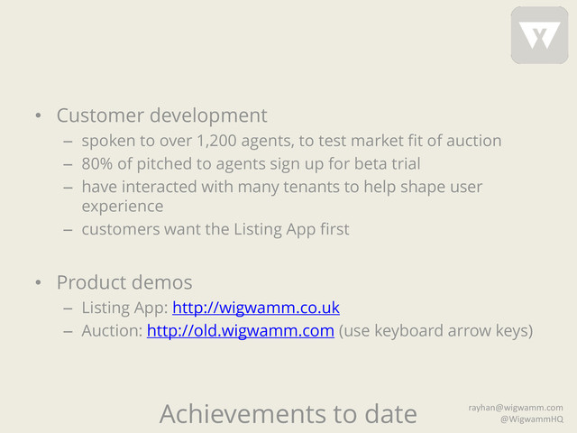 Achievements to date
• Customer development
– spoken to over 1,200 agents, to test market fit of auction
– 80% of pitched to agents sign up for beta trial
– have interacted with many tenants to help shape user
experience
– customers want the Listing App first
• Product demos
– Listing App: http://wigwamm.co.uk
– Auction: http://old.wigwamm.com (use keyboard arrow keys)
rayhan@wigwamm.com
@WigwammHQ
