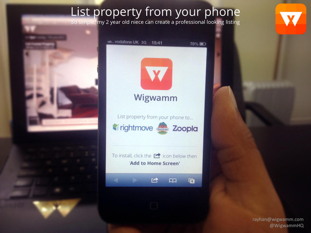 Agents subscribe
to list on portals they are members of
Landlords pay-as-you-go
similar to Upad.co.uk
List property from your phone
So simple, my 2 year old niece can create a professional looking listing
rayhan@wigwamm.com
@WigwammHQ
