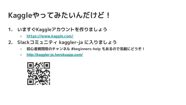 Kaggleやってみたいんだけど！
1. いますぐKaggleアカウントを作りましょう
○ https://www.kaggle.com/
2. Slackコミュニティ kaggler-ja に入りましょう
○ 初心者質問用のチャンネル #beginners-help もあるので気軽にどうぞ！
○ http://kaggler-ja.herokuapp.com/
