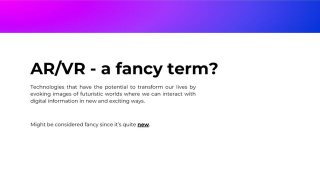 AR/VR - a fancy term?
Technologies that have the potential to transform our lives by
evoking images of futuristic worlds where we can interact with
digital information in new and exciting ways.
Might be considered fancy since it’s quite new.
