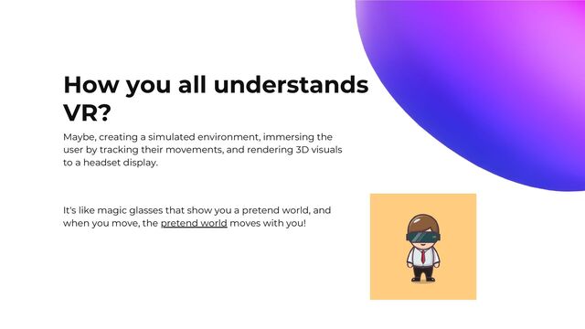 How you all understands
VR?
Maybe, creating a simulated environment, immersing the
user by tracking their movements, and rendering 3D visuals
to a headset display.
It's like magic glasses that show you a pretend world, and
when you move, the pretend world moves with you!
