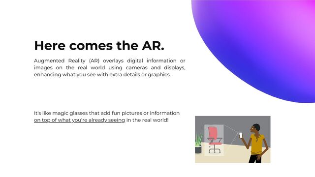 Here comes the AR.
Augmented Reality (AR) overlays digital information or
images on the real world using cameras and displays,
enhancing what you see with extra details or graphics.
It's like magic glasses that add fun pictures or information
on top of what you're already seeing in the real world!
