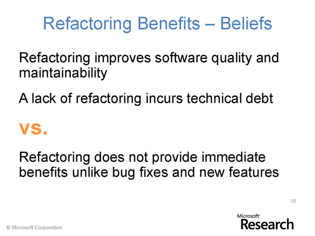 © Microsoft Corporation
Refactoring Benefits – Beliefs
Refactoring improves software quality and
maintainability
A lack of refactoring incurs technical debt
vs.
Refactoring does not provide immediate
benefits unlike bug fixes and new features
18
