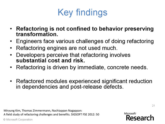 © Microsoft Corporation
Key findings
• Refactoring is not confined to behavior preserving
transformation.
• Engineers face various challenges of doing refactoring
• Refactoring engines are not used much.
• Developers perceive that refactoring involves
substantial cost and risk.
• Refactoring is driven by immediate, concrete needs.
• Refactored modules experienced significant reduction
in dependencies and post-release defects.
21
Miryung Kim, Thomas Zimmermann, Nachiappan Nagappan:
A field study of refactoring challenges and benefits. SIGSOFT FSE 2012: 50
