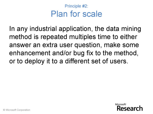 © Microsoft Corporation
Principle #2:
Plan for scale
In any industrial application, the data mining
method is repeated multiples time to either
answer an extra user question, make some
enhancement and/or bug fix to the method,
or to deploy it to a different set of users.
