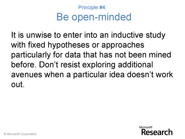 © Microsoft Corporation
Principle #4:
Be open-minded
It is unwise to enter into an inductive study
with fixed hypotheses or approaches
particularly for data that has not been mined
before. Don’t resist exploring additional
avenues when a particular idea doesn’t work
out.
