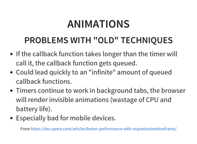 ANIMATIONS
PROBLEMS WITH "OLD" TECHNIQUES
If the callback function takes longer than the timer will
call it, the callback function gets queued.
Could lead quickly to an "infinite" amount of queued
callback functions.
Timers continue to work in background tabs, the browser
will render invisible animations (wastage of CPU and
battery life).
Especially bad for mobile devices.
From https://dev.opera.com/articles/better-performance-with-requestanimationframe/
