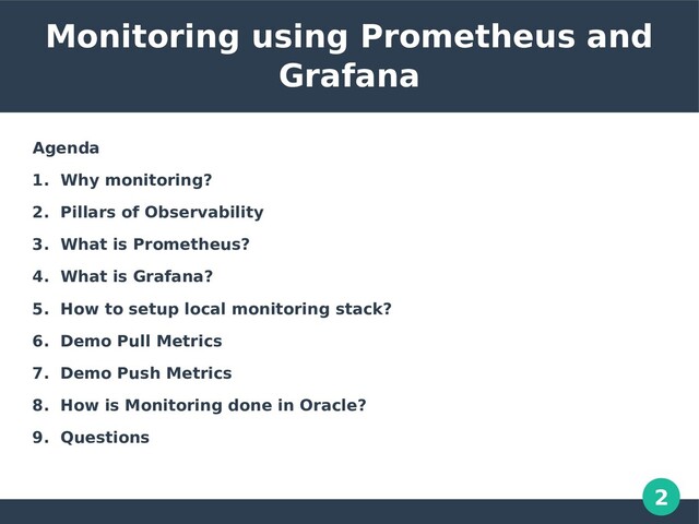 2
Monitoring using Prometheus and
Grafana
Agenda
1. Why monitoring?
2. Pillars of Observability
3. What is Prometheus?
4. What is Grafana?
5. How to setup local monitoring stack?
6. Demo Pull Metrics
7. Demo Push Metrics
8. How is Monitoring done in Oracle?
9. Questions

