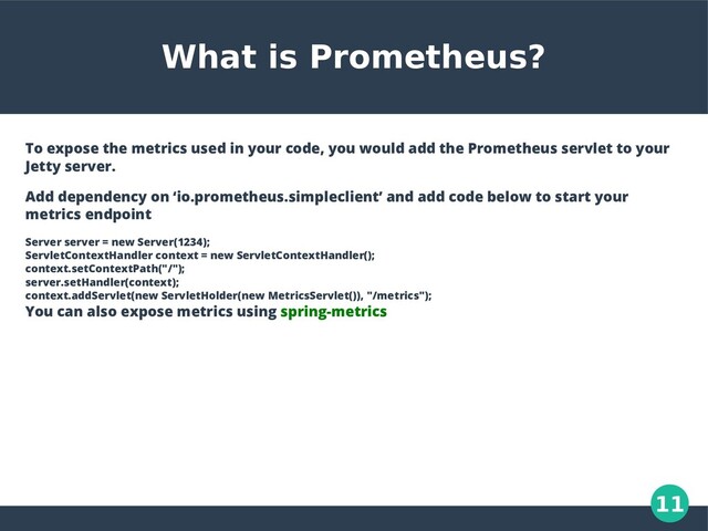11
What is Prometheus?
To expose the metrics used in your code, you would add the Prometheus servlet to your
Jetty server.
Add dependency on ‘io.prometheus.simpleclient’ and add code below to start your
metrics endpoint
Server server = new Server(1234);
ServletContextHandler context = new ServletContextHandler();
context.setContextPath("/");
server.setHandler(context);
context.addServlet(new ServletHolder(new MetricsServlet()), "/metrics");
You can also expose metrics using spring-metrics
