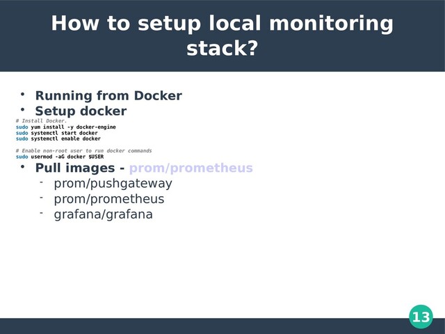 13
How to setup local monitoring
stack?

Running from Docker

Setup docker
# Install Docker.
sudo yum install -y docker-engine
sudo systemctl start docker
sudo systemctl enable docker
# Enable non-root user to run docker commands
sudo usermod -aG docker $USER

Pull images - prom/prometheus
 prom/pushgateway
 prom/prometheus
 grafana/grafana
