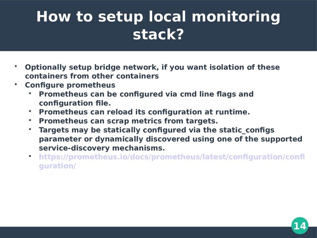 14
How to setup local monitoring
stack?

Optionally setup bridge network, if you want isolation of these
containers from other containers

Configure prometheus

Prometheus can be configured via cmd line flags and
configuration file.

Prometheus can reload its configuration at runtime.

Prometheus can scrap metrics from targets.

Targets may be statically configured via the static_configs
parameter or dynamically discovered using one of the supported
service-discovery mechanisms.

https://prometheus.io/docs/prometheus/latest/configuration/confi
guration/
