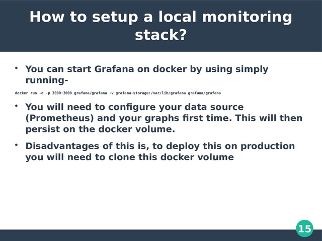 15
How to setup a local monitoring
stack?

You can start Grafana on docker by using simply
running-
docker run -d -p 3000:3000 grafana/grafana -v grafana-storage:/var/lib/grafana grafana/grafana

You will need to configure your data source
(Prometheus) and your graphs first time. This will then
persist on the docker volume.

Disadvantages of this is, to deploy this on production
you will need to clone this docker volume

