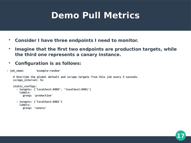 17
Demo Pull Metrics

Consider I have three endpoints I need to monitor.

Imagine that the first two endpoints are production targets, while
the third one represents a canary instance.

Configuration is as follows:
- job_name: 'example-random'
# Override the global default and scrape targets from this job every 5 seconds.
scrape_interval: 5s
static_configs:
- targets: ['localhost:8080', 'localhost:8081']
labels:
group: 'production'
- targets: ['localhost:8082']
labels:
group: 'canary'

