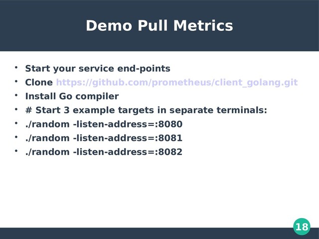 18
Demo Pull Metrics

Start your service end-points

Clone https://github.com/prometheus/client_golang.git

Install Go compiler

# Start 3 example targets in separate terminals:

./random -listen-address=:8080

./random -listen-address=:8081

./random -listen-address=:8082
