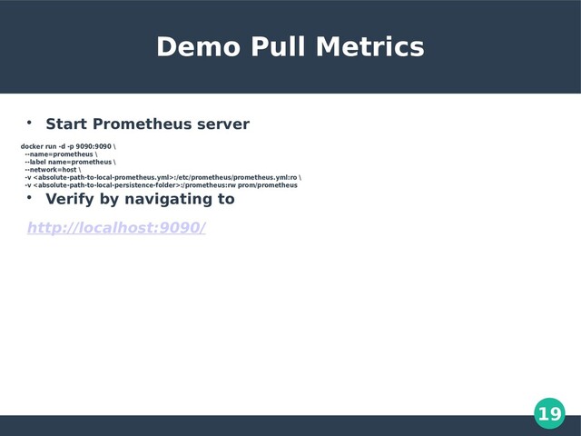 19
Demo Pull Metrics

Start Prometheus server
docker run -d -p 9090:9090 \
--name=prometheus \
--label name=prometheus \
--network=host \
-v :/etc/prometheus/prometheus.yml:ro \
-v :/prometheus:rw prom/prometheus

Verify by navigating to
http://localhost:9090/

