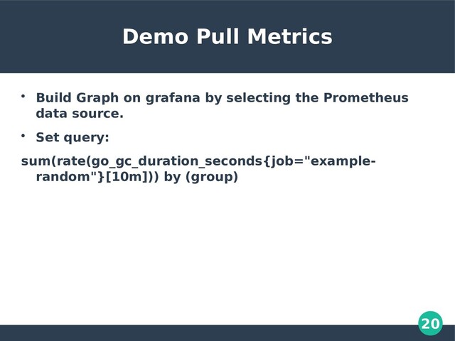 20
Demo Pull Metrics

Build Graph on grafana by selecting the Prometheus
data source.

Set query:
sum(rate(go_gc_duration_seconds{job="example-
random"}[10m])) by (group)
