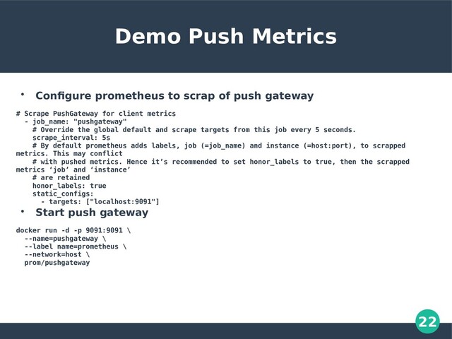 22
Demo Push Metrics

Configure prometheus to scrap of push gateway
# Scrape PushGateway for client metrics
- job_name: "pushgateway"
# Override the global default and scrape targets from this job every 5 seconds.
scrape_interval: 5s
# By default prometheus adds labels, job (=job_name) and instance (=host:port), to scrapped
metrics. This may conflict
# with pushed metrics. Hence it’s recommended to set honor_labels to true, then the scrapped
metrics ‘job’ and ‘instance’
# are retained
honor_labels: true
static_configs:
- targets: ["localhost:9091"]

Start push gateway
docker run -d -p 9091:9091 \
--name=pushgateway \
--label name=prometheus \
--network=host \
prom/pushgateway
