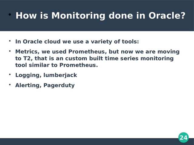 24

How is Monitoring done in Oracle?

In Oracle cloud we use a variety of tools:

Metrics, we used Prometheus, but now we are moving
to T2, that is an custom built time series monitoring
tool similar to Prometheus.

Logging, lumberjack

Alerting, Pagerduty
