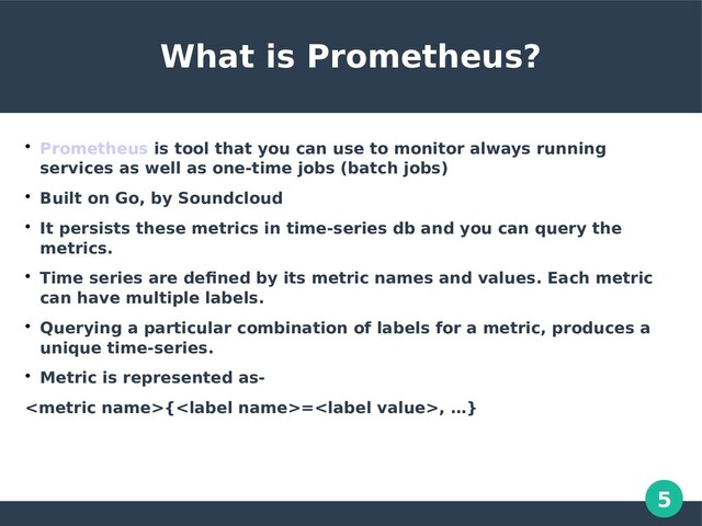 5
What is Prometheus?

Prometheus is tool that you can use to monitor always running
services as well as one-time jobs (batch jobs)

Built on Go, by Soundcloud

It persists these metrics in time-series db and you can query the
metrics.

Time series are defined by its metric names and values. Each metric
can have multiple labels.

Querying a particular combination of labels for a metric, produces a
unique time-series.

Metric is represented as-
{=, …}
