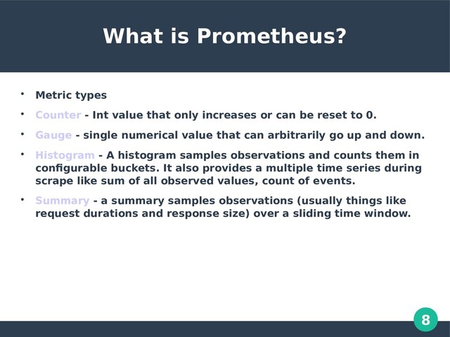 8
What is Prometheus?

Metric types

Counter - Int value that only increases or can be reset to 0.

Gauge - single numerical value that can arbitrarily go up and down.

Histogram - A histogram samples observations and counts them in
configurable buckets. It also provides a multiple time series during
scrape like sum of all observed values, count of events.

Summary - a summary samples observations (usually things like
request durations and response size) over a sliding time window.

