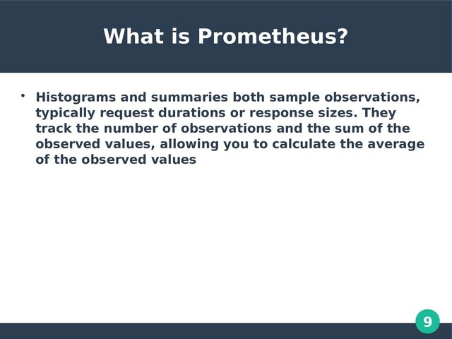9
What is Prometheus?

Histograms and summaries both sample observations,
typically request durations or response sizes. They
track the number of observations and the sum of the
observed values, allowing you to calculate the average
of the observed values
