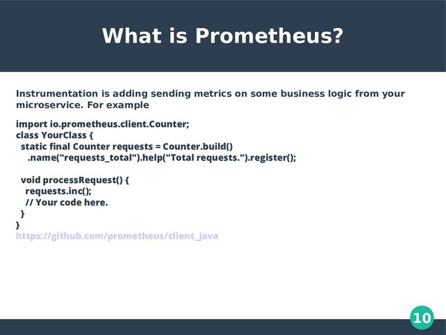 10
What is Prometheus?
Instrumentation is adding sending metrics on some business logic from your
microservice. For example
import io.prometheus.client.Counter;
class YourClass {
static final Counter requests = Counter.build()
.name("requests_total").help("Total requests.").register();
void processRequest() {
requests.inc();
// Your code here.
}
}
https://github.com/prometheus/client_java
