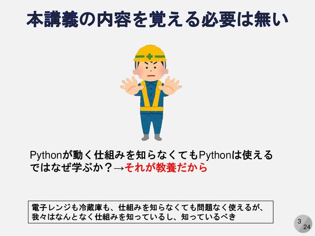 3
24
Pythonが動く仕組みを知らなくてもPythonは使える
ではなぜ学ぶか？→それが教養だから
電子レンジも冷蔵庫も、仕組みを知らなくても問題なく使えるが、
我々はなんとなく仕組みを知っているし、知っているべき
