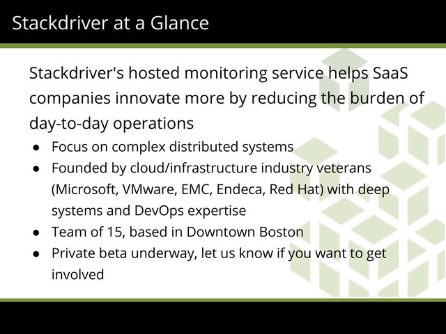 Stackdriver at a Glance
Stackdriver's hosted monitoring service helps SaaS
companies innovate more by reducing the burden of
day-to-day operations
● Focus on complex distributed systems
● Founded by cloud/infrastructure industry veterans
(Microsoft, VMware, EMC, Endeca, Red Hat) with deep
systems and DevOps expertise
● Team of 15, based in Downtown Boston
● Private beta underway, let us know if you want to get
involved
