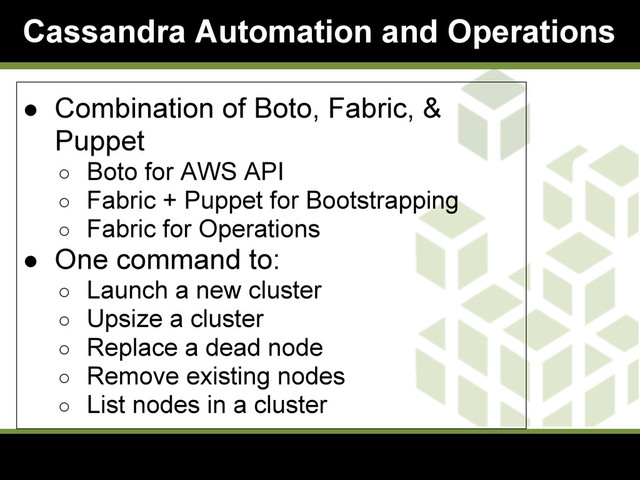Cassandra Automation and Operations
● Combination of Boto, Fabric, &
Puppet
○ Boto for AWS API
○ Fabric + Puppet for Bootstrapping
○ Fabric for Operations
● One command to:
○ Launch a new cluster
○ Upsize a cluster
○ Replace a dead node
○ Remove existing nodes
○ List nodes in a cluster
