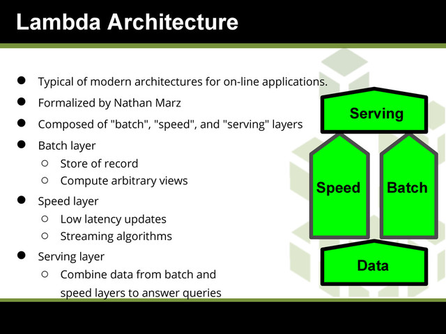 Lambda Architecture
● Typical of modern architectures for on-line applications.
● Formalized by Nathan Marz
● Composed of "batch", "speed", and "serving" layers
● Batch layer
○ Store of record
○ Compute arbitrary views
● Speed layer
○ Low latency updates
○ Streaming algorithms
● Serving layer
○ Combine data from batch and
speed layers to answer queries
Speed Batch
Serving
Data

