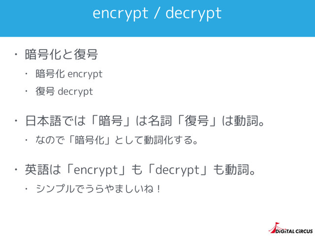 encrypt / decrypt
• 暗号化と復号
• 暗号化 encrypt
• 復号 decrypt
• 日本語では「暗号」は名詞「復号」は動詞。
• なので「暗号化」として動詞化する。
• 英語は「encrypt」も「decrypt」も動詞。
• シンプルでうらやましいね！
