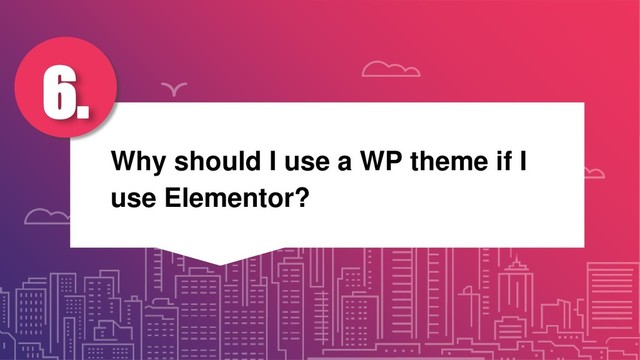 Why should I use a WP theme if I
use Elementor?
6.
