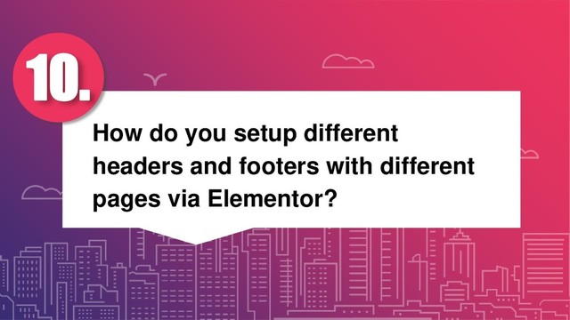 How do you setup different
headers and footers with different
pages via Elementor?
10.
