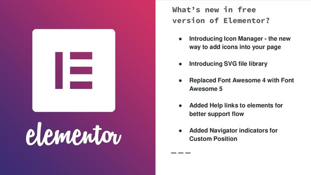 What’s new in free
version of Elementor?
● Introducing Icon Manager - the new
way to add icons into your page
● Introducing SVG file library
● Replaced Font Awesome 4 with Font
Awesome 5
● Added Help links to elements for
better support flow
● Added Navigator indicators for
Custom Position
