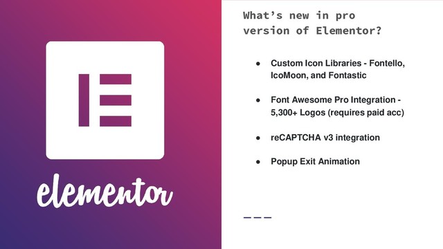 What’s new in pro
version of Elementor?
● Custom Icon Libraries - Fontello,
IcoMoon, and Fontastic
● Font Awesome Pro Integration -
5,300+ Logos (requires paid acc)
● reCAPTCHA v3 integration
● Popup Exit Animation
