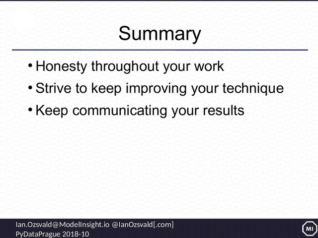 Ian.Ozsvald@ModelInsight.io @IanOzsvald[.com]
PyDataPrague 2018-10
Summary
●
Honesty throughout your work
●
Strive to keep improving your technique
●
Keep communicating your results
