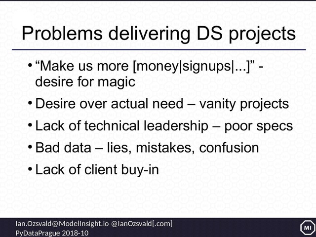 Ian.Ozsvald@ModelInsight.io @IanOzsvald[.com]
PyDataPrague 2018-10
Problems delivering DS projects
●
“Make us more [money|signups|...]” -
desire for magic
●
Desire over actual need – vanity projects
●
Lack of technical leadership – poor specs
●
Bad data – lies, mistakes, confusion
●
Lack of client buy-in

