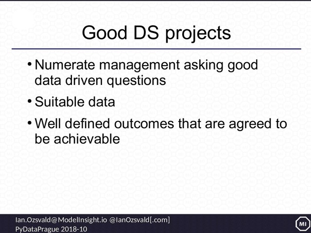 Ian.Ozsvald@ModelInsight.io @IanOzsvald[.com]
PyDataPrague 2018-10
Good DS projects
●
Numerate management asking good
data driven questions
●
Suitable data
●
Well defined outcomes that are agreed to
be achievable
