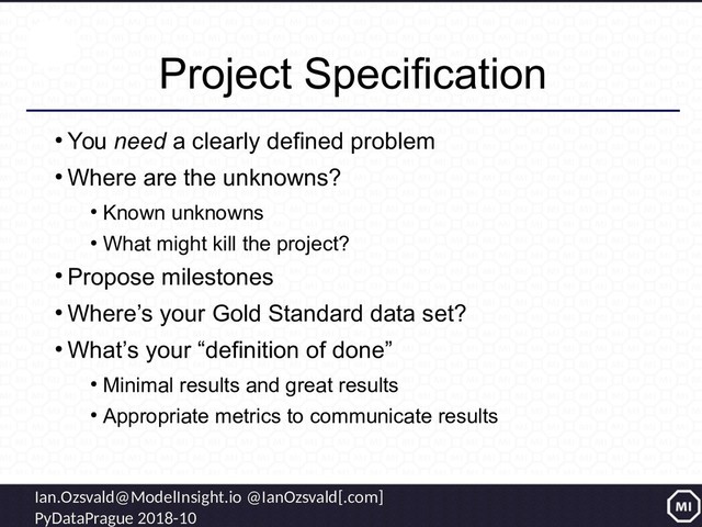 Ian.Ozsvald@ModelInsight.io @IanOzsvald[.com]
PyDataPrague 2018-10
Project Specification
●
You need a clearly defined problem
●
Where are the unknowns?
●
Known unknowns
●
What might kill the project?
●
Propose milestones
●
Where’s your Gold Standard data set?
●
What’s your “definition of done”
●
Minimal results and great results
●
Appropriate metrics to communicate results
