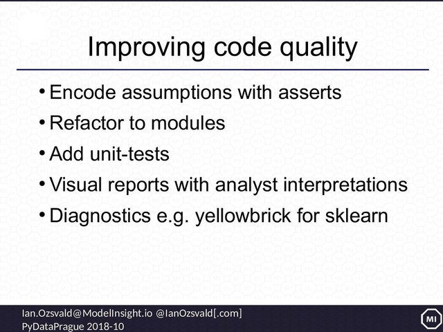 Ian.Ozsvald@ModelInsight.io @IanOzsvald[.com]
PyDataPrague 2018-10
Improving code quality
●
Encode assumptions with asserts
●
Refactor to modules
●
Add unit-tests
●
Visual reports with analyst interpretations
●
Diagnostics e.g. yellowbrick for sklearn
