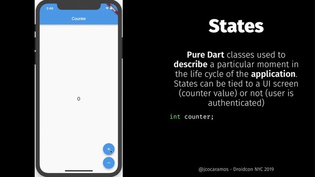 States
Pure Dart classes used to
describe a particular moment in
the life cycle of the application.
States can be tied to a UI screen
(counter value) or not (user is
authenticated)
int counter;
@jcocaramos - Droidcon NYC 2019
