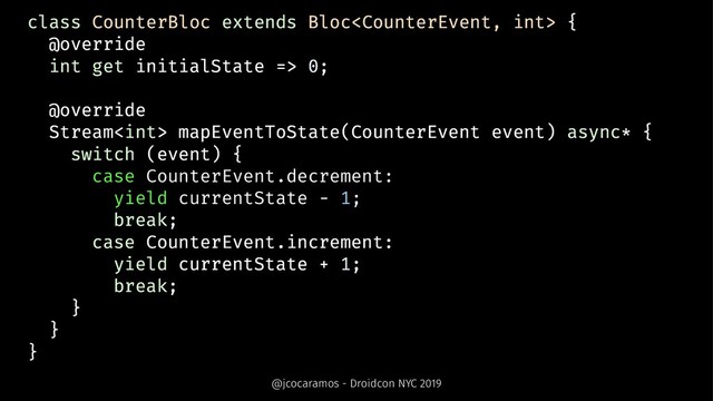 class CounterBloc extends Bloc {
@override
int get initialState => 0;
@override
Stream mapEventToState(CounterEvent event) async* {
switch (event) {
case CounterEvent.decrement:
yield currentState - 1;
break;
case CounterEvent.increment:
yield currentState + 1;
break;
}
}
}
@jcocaramos - Droidcon NYC 2019

