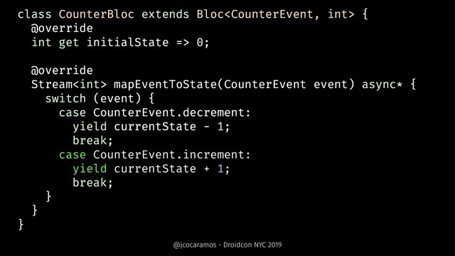 class CounterBloc extends Bloc {
@override
int get initialState => 0;
@override
Stream mapEventToState(CounterEvent event) async* {
switch (event) {
case CounterEvent.decrement:
yield currentState - 1;
break;
case CounterEvent.increment:
yield currentState + 1;
break;
}
}
}
@jcocaramos - Droidcon NYC 2019
