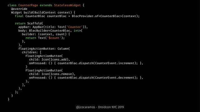 class CounterPage extends StatelessWidget {
@override
Widget build(BuildContext context) {
final CounterBloc counterBloc = BlocProvider.of(context);
return Scaffold(
appBar: AppBar(title: Text('Counter')),
body: BlocBuilder(
builder: (context, count) {
return Text('$count');
},
),
floatingActionButton: Column(
children: [
FloatingActionButton(
child: Icon(Icons.add),
onPressed: () { counterBloc.dispatch(CounterEvent.increment); },
)
FloatingActionButton(
child: Icon(Icons.remove),
onPressed: () { counterBloc.dispatch(CounterEvent.decrement); },
),
],
),
);
}
}
@jcocaramos - Droidcon NYC 2019
