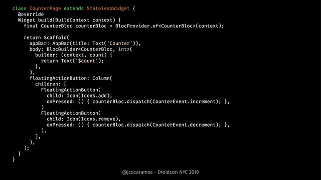 class CounterPage extends StatelessWidget {
@override
Widget build(BuildContext context) {
final CounterBloc counterBloc = BlocProvider.of(context);
return Scaffold(
appBar: AppBar(title: Text('Counter')),
body: BlocBuilder(
builder: (context, count) {
return Text('$count');
},
),
floatingActionButton: Column(
children: [
FloatingActionButton(
child: Icon(Icons.add),
onPressed: () { counterBloc.dispatch(CounterEvent.increment); },
)
FloatingActionButton(
child: Icon(Icons.remove),
onPressed: () { counterBloc.dispatch(CounterEvent.decrement); },
),
],
),
);
}
}
@jcocaramos - Droidcon NYC 2019
