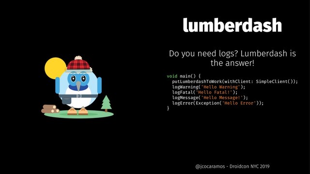 lumberdash
Do you need logs? Lumberdash is
the answer!
void main() {
putLumberdashToWork(withClient: SimpleClient());
logWarning('Hello Warning');
logFatal('Hello Fatal!');
logMessage('Hello Message!');
logError(Exception('Hello Error'));
}
@jcocaramos - Droidcon NYC 2019
